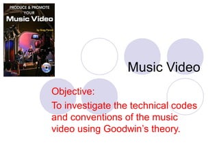 Music Video
Objective:
To investigate the technical codes
and conventions of the music
video using Goodwin’s theory.
 