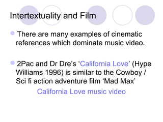 Intertextuality and Film
There are many examples of cinematic
references which dominate music video.
2Pac and Dr Dre’s ‘California Love’ (Hype
Williams 1996) is similar to the Cowboy /
Sci fi action adventure film ‘Mad Max’
California Love music video
 