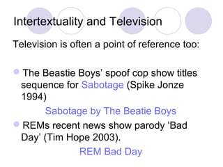 Intertextuality and Television
Television is often a point of reference too:
The Beastie Boys’ spoof cop show titles
sequence for Sabotage (Spike Jonze
1994)
Sabotage by The Beatie Boys
REMs recent news show parody ‘Bad
Day’ (Tim Hope 2003).
REM Bad Day
 