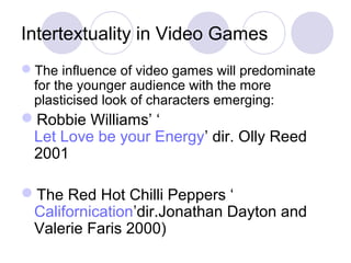 Intertextuality in Video Games
The influence of video games will predominate
for the younger audience with the more
plasticised look of characters emerging:
Robbie Williams’ ‘
Let Love be your Energy’ dir. Olly Reed
2001
The Red Hot Chilli Peppers ‘
Californication’dir.Jonathan Dayton and
Valerie Faris 2000)
 