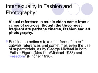 Intertextuality in Fashion and
Photography
Visual reference in music video come from a
range of sources, though the three most
frequent are perhaps cinema, fashion and art
photography.
Fashion sometimes takes the form of specific
catwalk references and sometimes even the use
of supermodels, as by George Michael in both
‘Father Figure’(Morahan/Michael 1988) and
‘Freedom’ (Fincher 1990).
 