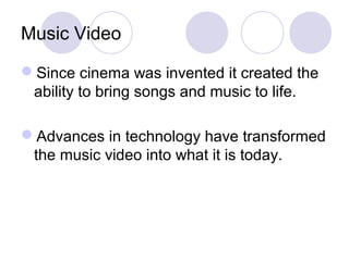 Music Video
Since cinema was invented it created the
ability to bring songs and music to life.
Advances in technology have transformed
the music video into what it is today.
 