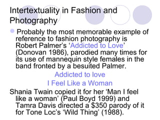 Intertextuality in Fashion and
Photography
Probably the most memorable example of
reference to fashion photography is
Robert Palmer’s ‘Addicted to Love’
(Donovan 1986), parodied many times for
its use of mannequin style females in the
band fronted by a besuited Palmer.
Addicted to love
I Feel Like a Woman
Shania Twain copied it for her ‘Man I feel
like a woman’ (Paul Boyd 1999) and
Tamra Davis directed a $350 parody of it
for Tone Loc’s ‘Wild Thing’ (1988).
 