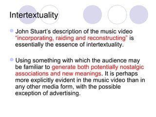 Intertextuality
John Stuart’s description of the music video
“incorporating, raiding and reconstructing” is
essentially the essence of intertextuality.
Using something with which the audience may
be familiar to generate both potentially nostalgic
associations and new meanings. It is perhaps
more explicitly evident in the music video than in
any other media form, with the possible
exception of advertising.
 