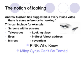 The notion of looking
Andrew Godwin has suggested in every muisc video
there is some reference to ‘looking.’
This can include for example:
- Screens within screens
- Telescopes - Looking glass
- Eyes - Indirect /direct address
- Mirrors - voyeurism
PINK Who Knew
Miley Cyrus Can't Be Tamed
 