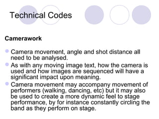 Technical Codes
Camerawork
Camera movement, angle and shot distance all
need to be analysed.
As with any moving image text, how the camera is
used and how images are sequenced will have a
significant impact upon meaning.
Camera movement may accompany movement of
performers (walking, dancing, etc) but it may also
be used to create a more dynamic feel to stage
performance, by for instance constantly circling the
band as they perform on stage.
 