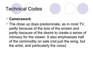 Technical Codes
Camerawork
The close up does predominate, as in most TV,
partly because of the size of the screen and
partly because of the desire to create a sense of
intimacy for the viewer. It also emphasises half
of the commodity on sale (not just the song, but
the artist, and particularly the voice)
 