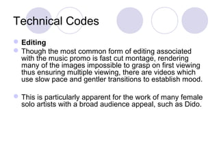 Technical Codes
Editing
Though the most common form of editing associated
with the music promo is fast cut montage, rendering
many of the images impossible to grasp on first viewing
thus ensuring multiple viewing, there are videos which
use slow pace and gentler transitions to establish mood.
This is particularly apparent for the work of many female
solo artists with a broad audience appeal, such as Dido.
 