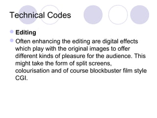 Technical Codes
Editing
Often enhancing the editing are digital effects
which play with the original images to offer
different kinds of pleasure for the audience. This
might take the form of split screens,
colourisation and of course blockbuster film style
CGI.
 