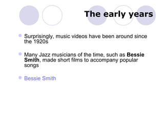 The early years
Surprisingly, music videos have been around since
the 1920s
Many Jazz musicians of the time, such as Bessie
Smith, made short films to accompany popular
songs
Bessie Smith
 