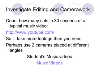 Investigate Editing and Camerawork
Count how many cuts in 30 seconds of a
typical music video:
http://www.youtube.com/
So… take more footage than you need
Perhaps use 2 cameras placed at different
angles
Student’s Music videos
Music Videos
 