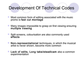 Development Of Technical Codes
 Most common form of editing associated with the music
promo is fast cut montage
 Many images impossible to grasp on first viewing ensuring
multiple viewing
 Split screens, colourisation are also commonly used
effects
 Non-representational techniques, in which the musical
artist is never shown, become more common
 Lack of edits, Long take/steadicam also a common
experimentation
 