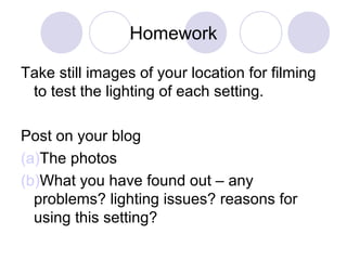 Homework
Take still images of your location for filming
to test the lighting of each setting.
Post on your blog
(a)The photos
(b)What you have found out – any
problems? lighting issues? reasons for
using this setting?
 
