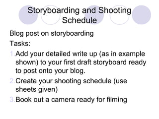 Storyboarding and Shooting
Schedule
Blog post on storyboarding
Tasks:
1.Add your detailed write up (as in example
shown) to your first draft storyboard ready
to post onto your blog.
2.Create your shooting schedule (use
sheets given)
3.Book out a camera ready for filming
 