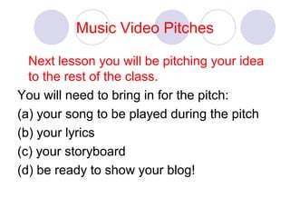 Music Video Pitches
Next lesson you will be pitching your idea
to the rest of the class.
You will need to bring in for the pitch:
(a) your song to be played during the pitch
(b) your lyrics
(c) your storyboard
(d) be ready to show your blog!
 