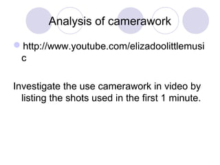 Analysis of camerawork
http://www.youtube.com/elizadoolittlemusi
c
Investigate the use camerawork in video by
listing the shots used in the first 1 minute.
 