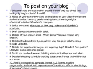 To post on your blog
 1. Location shots and explanation around them of why you chose that
setting/ lighting problems? Plan B?
 2. Notes on your camerawork and editing ideas for your video from lessons
(technical codes: close-up predominating/fast-cut montage/digital
effects/colourisation/ Goodwin’s principals
 3. Lyrics annotated with notes on how they make use of Goodwin’s
principals.
 4. Draft storyboard annotated in detail.
 5. Details of your chosen artist – Who? Genre? Contact made? Why
chosen?
 6. Detailed feedback from the class from your film pitch with the video
footage uploaded.
 7. Details the target audience you are targeting. Age? Gender? Occupation?
Lifestyle? Socio-economic group?
 8. Shot Lists can be drawn up detailing which shot will appear and when.
 9. Detailed shooting schedule showing dates/times/frames that will be shot
and when.
 10. Final Storyboards to complete in neat. ALL frames must be
storyboarded in detail, with explanations of transitions, effects, shot timings,
drawings of mise-en-scene.
 