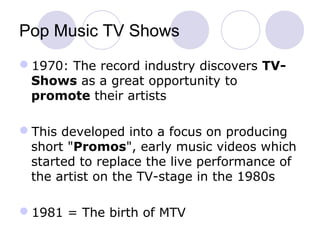 Pop Music TV Shows
1970: The record industry discovers TV-
Shows as a great opportunity to
promote their artists
This developed into a focus on producing
short "Promos", early music videos which
started to replace the live performance of
the artist on the TV-stage in the 1980s
1981 = The birth of MTV
 