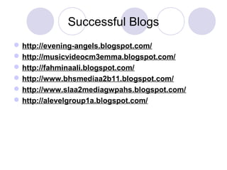 Successful Blogs
http://evening-angels.blogspot.com/
http://musicvideocm3emma.blogspot.com/
http://fahminaali.blogspot.com/
http://www.bhsmediaa2b11.blogspot.com/
http://www.slaa2mediagwpahs.blogspot.com/
http://alevelgroup1a.blogspot.com/
 