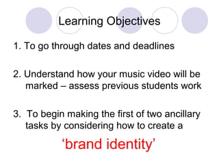 Learning Objectives
1. To go through dates and deadlines
2. Understand how your music video will be
marked – assess previous students work
3. To begin making the first of two ancillary
tasks by considering how to create a
‘brand identity’
 