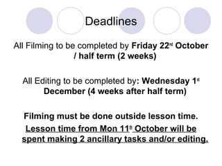 Deadlines
All Filming to be completed by Friday 22nd
October
/ half term (2 weeks)
All Editing to be completed by: Wednesday 1st
December (4 weeks after half term)
Filming must be done outside lesson time.
Lesson time from Mon 11th
October will be
spent making 2 ancillary tasks and/or editing.
 