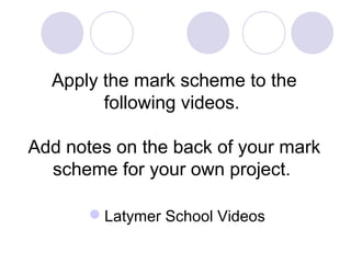 Apply the mark scheme to the
following videos.
Add notes on the back of your mark
scheme for your own project.
Latymer School Videos
 