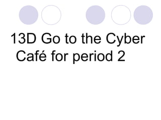 13D Go to the Cyber
Café for period 2
 