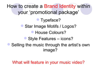 How to create a Brand Identity within
your ‘promotional package’
Typeface?
Star Image Motifs / Logos?
House Colours?
Style Features – icons?
Selling the music through the artist’s own
image?
What will feature in your music video?
 