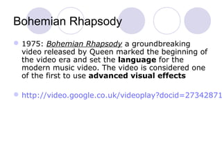 Bohemian Rhapsody
1975: Bohemian Rhapsody a groundbreaking
video released by Queen marked the beginning of
the video era and set the language for the
modern music video. The video is considered one
of the first to use advanced visual effects
http://video.google.co.uk/videoplay?docid=27342871
 