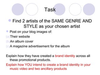 Task
Find 2 artists of the SAME GENRE AND
STYLE as your chosen artist
Post on your blog images of:
(a)Their website
(b)An album cover
(c)A magazine advertisement for the album
Explain how they have created a brand identity across all
these promotional products.
Explain how YOU intend to create a brand identity in your
music video and two ancillary products
 