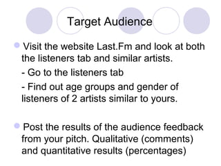 Target Audience
Visit the website Last.Fm and look at both
the listeners tab and similar artists.
- Go to the listeners tab
- Find out age groups and gender of
listeners of 2 artists similar to yours.
Post the results of the audience feedback
from your pitch. Qualitative (comments)
and quantitative results (percentages)
 