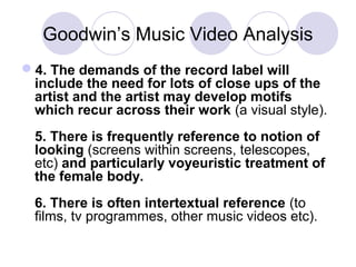 Goodwin’s Music Video Analysis
4. The demands of the record label will
include the need for lots of close ups of the
artist and the artist may develop motifs
which recur across their work (a visual style).
5. There is frequently reference to notion of
looking (screens within screens, telescopes,
etc) and particularly voyeuristic treatment of
the female body.
6. There is often intertextual reference (to
films, tv programmes, other music videos etc).
 