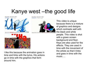Kanye west –the good life This video is unique because there is a mixture of graphics and designs which contrasts well with the black and white people. This video is shot with a green screen background and floor. Keys are also used for the effects. They are used in time with the movement of the artists so that it links and goes in time with the music…. I like this because the animation goes in time and links with the lyrics. His actions go in time with the graphics that form around him. 