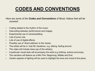 CODES AND CONVENTIONS
Here are some of the Codes and Conventions of Music Videos that will be
   covered:

•   Cutting related to the rhythm of the music.
•   Intercutting between performance and images.
•   Experimental use of camera/editing.
•   Lots of jump cuts.
•   Lots of use of digital effects.
•   Possibly use of „direct address‟ to the viewer.
•   The artists will be in „real life‟ situations, e.g, talking, fooling around
•   The video will include close ups of the artist(s).
•   A particular visual style will accompany the artist e.g clothing, actions and props.
•   The narrative will feature as a Mini Film: Beginning, Middle and End.
•   Certain aspects of lighting will be used to highlight the tone and mood of the piece.
 