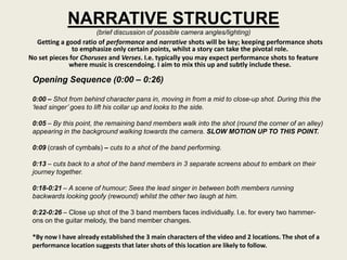 NARRATIVE STRUCTURE
                       (brief discussion of possible camera angles/lighting)
  Getting a good ratio of performance and narrative shots will be key; keeping performance shots
               to emphasize only certain points, whilst a story can take the pivotal role.
No set pieces for Choruses and Verses. I.e. typically you may expect performance shots to feature
             where music is crescendoing. I aim to mix this up and subtly include these.

 Opening Sequence (0:00 – 0:26)

 0:00 – Shot from behind character pans in, moving in from a mid to close-up shot. During this the
 ‘lead singer’ goes to lift his collar up and looks to the side.

 0:05 – By this point, the remaining band members walk into the shot (round the corner of an alley)
 appearing in the background walking towards the camera. SLOW MOTION UP TO THIS POINT.

 0:09 (crash of cymbals) – cuts to a shot of the band performing.

 0:13 – cuts back to a shot of the band members in 3 separate screens about to embark on their
 journey together.

 0:18-0:21 – A scene of humour; Sees the lead singer in between both members running
 backwards looking goofy (rewound) whilst the other two laugh at him.

 0:22-0:26 – Close up shot of the 3 band members faces individually. I.e. for every two hammer-
 ons on the guitar melody, the band member changes.

 *By now I have already established the 3 main characters of the video and 2 locations. The shot of a
 performance location suggests that later shots of this location are likely to follow.
 