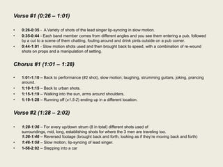 Verse #1 (0:26 – 1:01)

•   0:26-0:35 - A Variety of shots of the lead singer lip-syncing in slow motion.
•   0:35-0:44 - Each band member comes from different angles and you see them entering a pub, followed
    by a cut to a scene of them chatting, fouling around and drink pints outside on a pub corner.
•   0:44-1:01 - Slow motion shots used and then brought back to speed, with a combination of re-wound
    shots on props and a manipulation of setting.


Chorus #1 (1:01 – 1:28)

•   1:01-1:10 – Back to performance (#2 shot), slow motion; laughing, strumming guitars, joking, prancing
    around.
•   1:10-1:15 – Back to urban shots.
•   1:15-1:19 – Walking into the sun, arms around shoulders.
•   1:19-1:28 – Running off (x1.5-2) ending up in a different location.


Verse #2 (1:28 – 2:02)

•   1:28-1:36 – For every up/down strum (8 in total) different shots used of
    surroundings, mid, long, establishing shots for where the 3 men are traveling too.
    1:36-1:46 – Reversed footage (brought back and forth, looking as if they‟re moving back and forth)
•   1:46-1:58 – Slow motion, lip-syncing of lead singer.
•   1-58-2:02 – Stepping into a car
 
