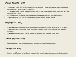 Chorus #2 (2:32 – 2:38)

•   2:03-2:12 –Opens with a car traveling through a tunnel. Characters peering out of the window.
    (strip lighting, it is nighttime by this point.)
•   2:12-2:21 – Still in the car, traveling through the tunnel. More focus on what the characters are
    each doing in the car.
•   2:21-2:30 – Park up the car. Band walks into „Firework Emporium‟ and buy fireworks.
•   2:30-2:38 – Cuts to a shot of them walking out and getting back in the car.


Bridge (2:38 – 3:05)

•   2:38-2:48 – Performance shot (#3) emphasis on smashing cymbals, and “oohs” by vocalists.
•   2:48-2:56 – Shot of the band in the car (dusk) traveling to the location where they will light
    fireworks.
•   2:56-3:05 – Getting out of the car, parked up, walking over the road to the park.


Chorus #3 (3:05 – 3:22)

•   Fireworks begin! Clever manipulation of rewinding shots of the explosions.


Outro (3:22 – 4:03)

•   Rewind of all footage so far. Scene ends with the band in a pub sitting down and celebrating.
 