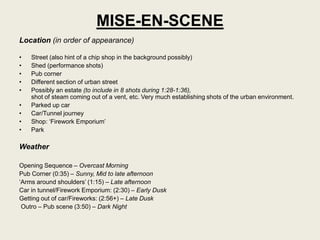 MISE-EN-SCENE
Location (in order of appearance)

•   Street (also hint of a chip shop in the background possibly)
•   Shed (performance shots)
•   Pub corner
•   Different section of urban street
•   Possibly an estate (to include in 8 shots during 1:28-1:36),
    shot of steam coming out of a vent, etc. Very much establishing shots of the urban environment.
•   Parked up car
•   Car/Tunnel journey
•   Shop: „Firework Emporium‟
•   Park

Weather

Opening Sequence – Overcast Morning
Pub Corner (0:35) – Sunny, Mid to late afternoon
„Arms around shoulders‟ (1:15) – Late afternoon
Car in tunnel/Firework Emporium: (2:30) – Early Dusk
Getting out of car/Fireworks: (2:56+) – Late Dusk
 Outro – Pub scene (3:50) – Dark Night
 