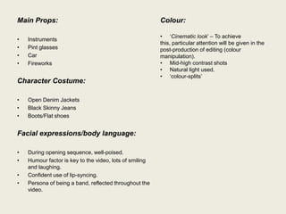 Main Props:                                              Colour:

                                                         • „Cinematic look‟ – To achieve
•   Instruments
                                                         this, particular attention will be given in the
•   Pint glasses                                         post-production of editing (colour
•   Car                                                  manipulation).
•   Fireworks                                            • Mid-high contrast shots
                                                         • Natural light used.
                                                         • „colour-splits‟
Character Costume:

•   Open Denim Jackets
•   Black Skinny Jeans
•   Boots/Flat shoes


Facial expressions/body language:

•   During opening sequence, well-poised.
•   Humour factor is key to the video, lots of smiling
    and laughing.
•   Confident use of lip-syncing.
•   Persona of being a band, reflected throughout the
    video.
 