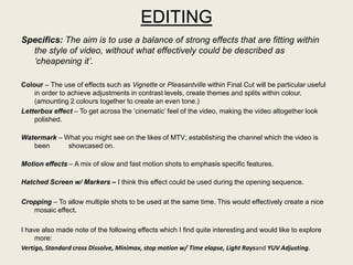EDITING
Specifics: The aim is to use a balance of strong effects that are fitting within
  the style of video, without what effectively could be described as
  ‘cheapening it’.

Colour – The use of effects such as Vignette or Pleasantville within Final Cut will be particular useful
    in order to achieve adjustments in contrast levels, create themes and splits within colour.
    (amounting 2 colours together to create an even tone.)
Letterbox effect – To get across the „cinematic‟ feel of the video, making the video altogether look
    polished.

Watermark – What you might see on the likes of MTV; establishing the channel which the video is
   been      showcased on.

Motion effects – A mix of slow and fast motion shots to emphasis specific features.

Hatched Screen w/ Markers – I think this effect could be used during the opening sequence.

Cropping – To allow multiple shots to be used at the same time. This would effectively create a nice
   mosaic effect.

I have also made note of the following effects which I find quite interesting and would like to explore
     more:
Vertigo, Standard cross Dissolve, Minimax, stop motion w/ Time elapse, Light Raysand YUV Adjusting.
 