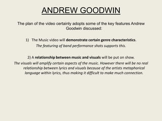 ANDREW GOODWIN
  The plan of the video certainly adopts some of the key features Andrew
                              Goodwin discussed:

       1) The Music video will demonstrate certain genre characteristics.
            The featuring of band performance shots supports this.

         2) A relationship between music and visuals will be put on show.
The visuals will amplify certain aspects of the music. However there will be no real
      relationship between lyrics and visuals because of the artists metaphorical
       language within lyrics, thus making it difficult to make much connection.
 