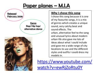 Genre
Rap/ Hip hop/
alternative dance
https://www.youtube.com/
watch?v=ewRjZoRtu0Y
Paper planes – M.I.A
Released
February 2008
Why I chose this song
I chose this song because it is one
of my favourite songs, it is a mix
of genres which creates a unique
sound, very catchy beat and
sound effects. The
urban, alternative feel to the song
and unusual lyrics about modern
urban life also gave me lots of
ideas about what I could include
and gave me a wide range of city
locations to use and the different
styles and outfits I could dress my
models in.
 