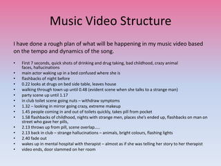 Music Video Structure
I have done a rough plan of what will be happening in my music video based
on the tempo and dynamics of the song.
• First 7 seconds, quick shots of drinking and drug taking, bad childhood, crazy animal
faces, hallucinations
• main actor waking up in a bed confused where she is
• flashbacks of night before
• 0.22 looks at drugs on bed side table, leaves house
• walking through town up until 0.48 (evident scene when she talks to a strange man)
• party scene up until 1.17
• in club toilet scene going nuts – withdraw symptoms
• 1.32 – looking in mirror going crazy, extreme makeup
• 1.45 people coming in and out of toilets quickly, takes pill from pocket
• 1.58 flashbacks of childhood, nights with strange men, places she’s ended up, flashbacks on man on
street who gave her pills,
• 2.13 throws up from pill, scene overlap…..
• 2.13 back in club – strange hallucinations – animals, bright colours, flashing lights
• 2.40 fade out
• wakes up in mental hospital with therapist – almost as if she was telling her story to her therapist
• video ends, door slammed on her room
 