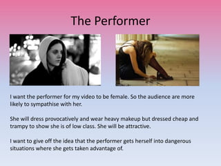 The Performer
I want the performer for my video to be female. So the audience are more
likely to sympathise with her.
She will dress provocatively and wear heavy makeup but dressed cheap and
trampy to show she is of low class. She will be attractive.
I want to give off the idea that the performer gets herself into dangerous
situations where she gets taken advantage of.
 