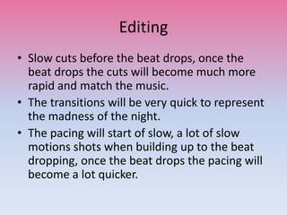 Editing
• Slow cuts before the beat drops, once the
beat drops the cuts will become much more
rapid and match the music.
• The transitions will be very quick to represent
the madness of the night.
• The pacing will start of slow, a lot of slow
motions shots when building up to the beat
dropping, once the beat drops the pacing will
become a lot quicker.
 