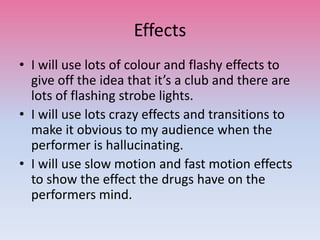 Effects
• I will use lots of colour and flashy effects to
give off the idea that it’s a club and there are
lots of flashing strobe lights.
• I will use lots crazy effects and transitions to
make it obvious to my audience when the
performer is hallucinating.
• I will use slow motion and fast motion effects
to show the effect the drugs have on the
performers mind.
 