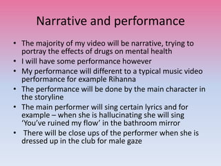 Narrative and performance
• The majority of my video will be narrative, trying to
portray the effects of drugs on mental health
• I will have some performance however
• My performance will different to a typical music video
performance for example Rihanna
• The performance will be done by the main character in
the storyline
• The main performer will sing certain lyrics and for
example – when she is hallucinating she will sing
‘You’ve ruined my flow’ in the bathroom mirror
• There will be close ups of the performer when she is
dressed up in the club for male gaze
 