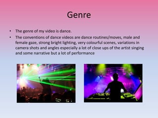 Genre
• The genre of my video is dance.
• The conventions of dance videos are dance routines/moves, male and
female gaze, strong bright lighting, very colourful scenes, variations in
camera shots and angles especially a lot of close ups of the artist singing
and some narrative but a lot of performance
 