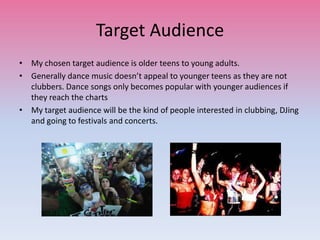 Target Audience
• My chosen target audience is older teens to young adults.
• Generally dance music doesn’t appeal to younger teens as they are not
clubbers. Dance songs only becomes popular with younger audiences if
they reach the charts
• My target audience will be the kind of people interested in clubbing, DJing
and going to festivals and concerts.
 