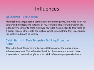 Influences
Ed Sheeran – The A Team
Although this song doesn’t come under the dance genre, the video itself has
influenced my decisions in terms of my storyline. The storyline within this
video is very similar to mine however my video has an edge to this video as
it brings mental illness into the picture which is something that is generally
not addressed much in society.
Calvin Harris ft. Tinie Tempah – Drinking From the
Bottle
This video has influenced me because it fits most of the dance music
video conventions. The video also has lots of random scenes and there
is an evident theme throughout that drink influences peoples decisions.
 
